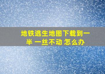 地铁逃生地图下载到一半 一丝不动 怎么办